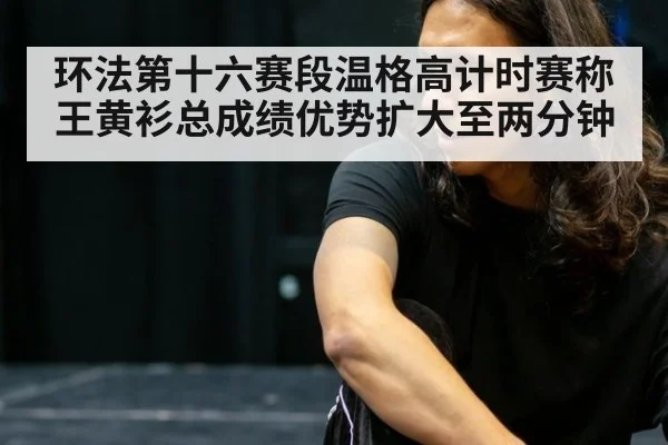 环法第十六赛段温格高计时赛称王黄衫总成绩优势扩大至两分钟