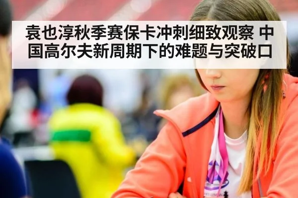 袁也淳秋季赛保卡冲刺细致观察 中国高尔夫新周期下的难题与突破口